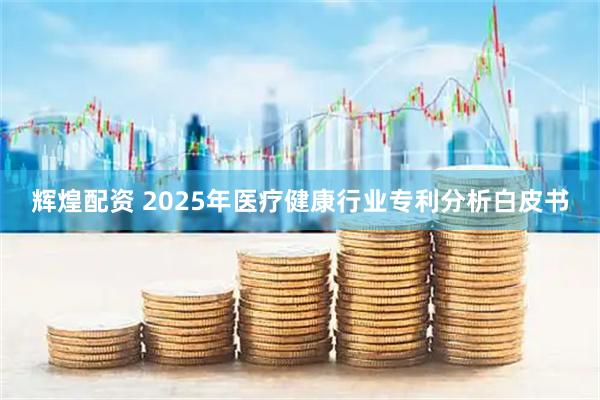 辉煌配资 2025年医疗健康行业专利分析白皮书