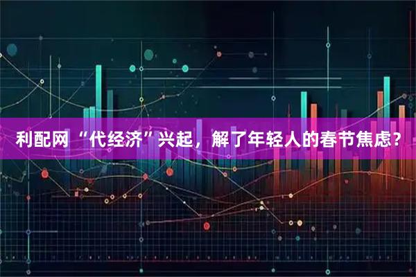 利配网 “代经济”兴起，解了年轻人的春节焦虑？